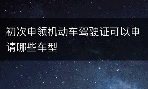 初次申领机动车驾驶证可以申请哪些车型