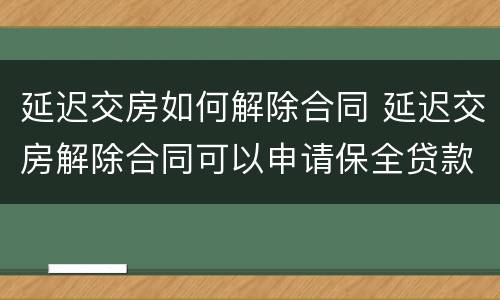 延迟交房如何解除合同 延迟交房解除合同可以申请保全贷款银行吗