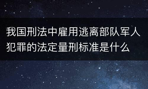 我国刑法中雇用逃离部队军人犯罪的法定量刑标准是什么