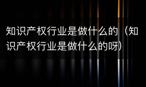 知识产权行业是做什么的（知识产权行业是做什么的呀）