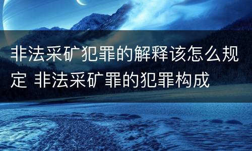 非法采矿犯罪的解释该怎么规定 非法采矿罪的犯罪构成