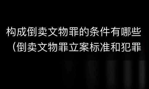 构成倒卖文物罪的条件有哪些（倒卖文物罪立案标准和犯罪构成）