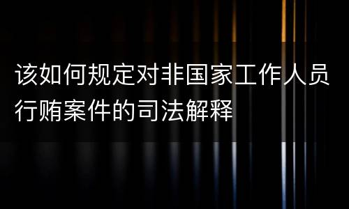 该如何规定对非国家工作人员行贿案件的司法解释