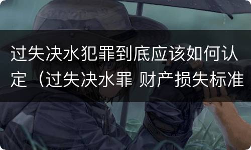 过失决水犯罪到底应该如何认定（过失决水罪 财产损失标准）