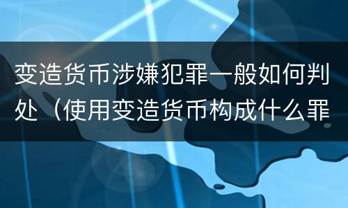 变造货币涉嫌犯罪一般如何判处（使用变造货币构成什么罪）
