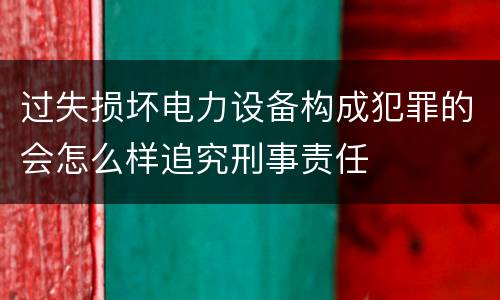 过失损坏电力设备构成犯罪的会怎么样追究刑事责任
