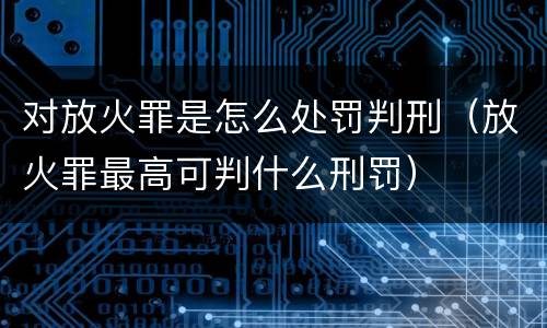 对放火罪是怎么处罚判刑（放火罪最高可判什么刑罚）