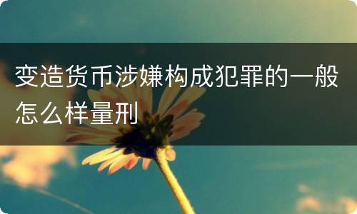 变造货币涉嫌构成犯罪的一般怎么样量刑