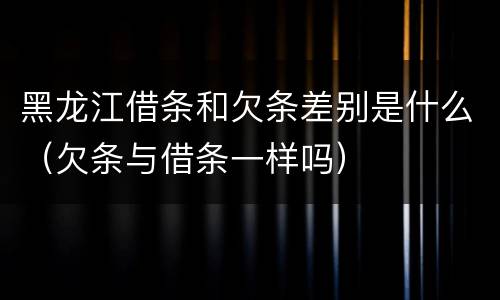 黑龙江借条和欠条差别是什么（欠条与借条一样吗）