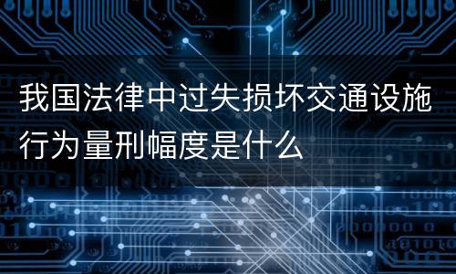 我国法律中过失损坏交通设施行为量刑幅度是什么