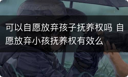 可以自愿放弃孩子抚养权吗 自愿放弃小孩抚养权有效么