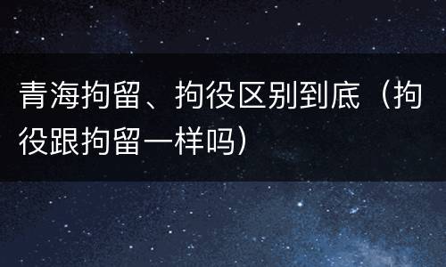 青海拘留、拘役区别到底（拘役跟拘留一样吗）