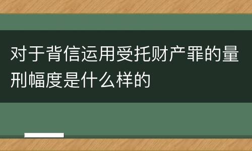 对于背信运用受托财产罪的量刑幅度是什么样的