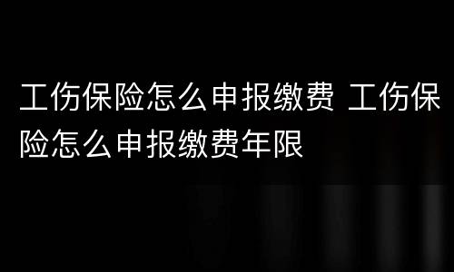 工伤保险怎么申报缴费 工伤保险怎么申报缴费年限