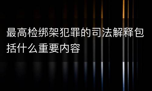 最高检绑架犯罪的司法解释包括什么重要内容
