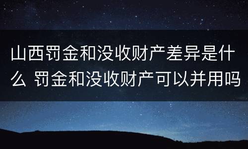 山西罚金和没收财产差异是什么 罚金和没收财产可以并用吗
