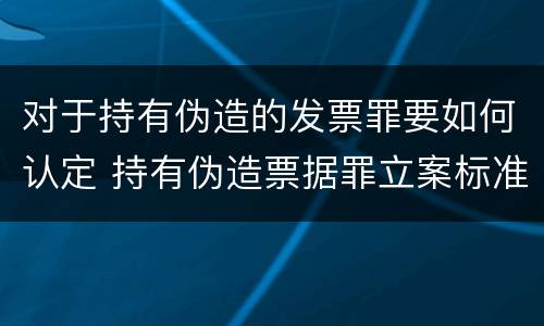 对于持有伪造的发票罪要如何认定 持有伪造票据罪立案标准