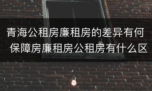青海公租房廉租房的差异有何 保障房廉租房公租房有什么区别