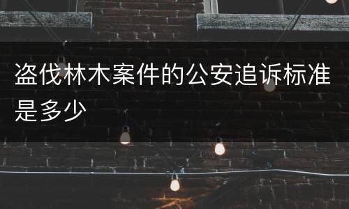 盗伐林木案件的公安追诉标准是多少