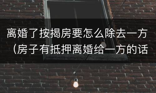 离婚了按揭房要怎么除去一方（房子有抵押离婚给一方的话怎么处理?）