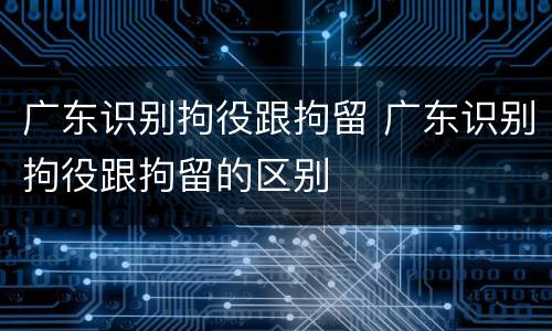 广东识别拘役跟拘留 广东识别拘役跟拘留的区别