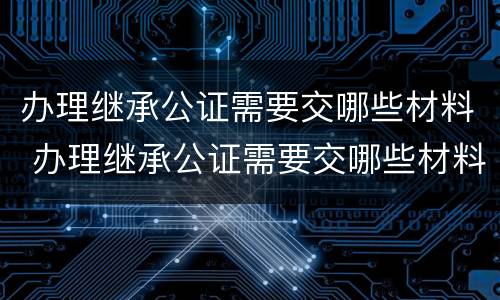 办理继承公证需要交哪些材料 办理继承公证需要交哪些材料和手续