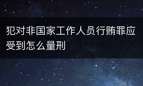 犯对非国家工作人员行贿罪应受到怎么量刑