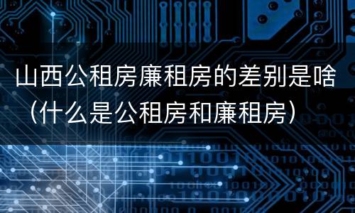 山西公租房廉租房的差别是啥（什么是公租房和廉租房）