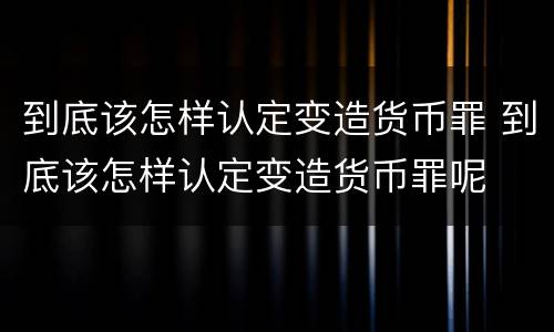 到底该怎样认定变造货币罪 到底该怎样认定变造货币罪呢