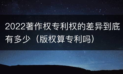 2022著作权专利权的差异到底有多少（版权算专利吗）