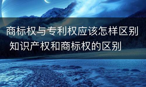 商标权与专利权应该怎样区别 知识产权和商标权的区别