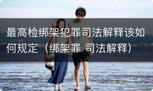 最高检绑架犯罪司法解释该如何规定（绑架罪 司法解释）