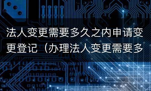 法人变更需要多久之内申请变更登记（办理法人变更需要多久）