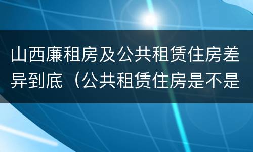 山西廉租房及公共租赁住房差异到底（公共租赁住房是不是廉租房）