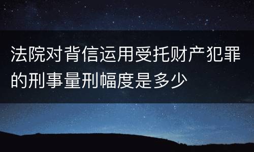 法院对背信运用受托财产犯罪的刑事量刑幅度是多少
