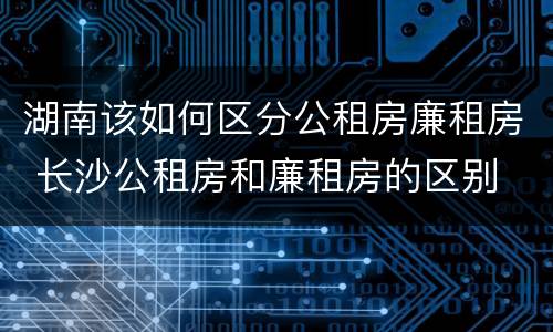 湖南该如何区分公租房廉租房 长沙公租房和廉租房的区别