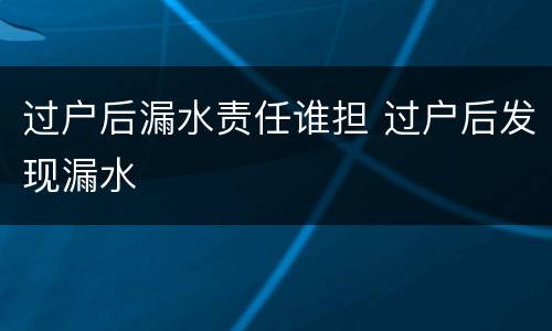 过户后漏水责任谁担 过户后发现漏水
