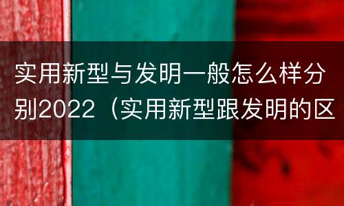 实用新型与发明一般怎么样分别2022（实用新型跟发明的区别）