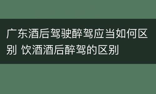 广东酒后驾驶醉驾应当如何区别 饮酒酒后醉驾的区别