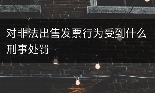 对非法出售发票行为受到什么刑事处罚