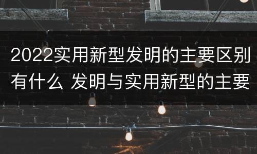 2022实用新型发明的主要区别有什么 发明与实用新型的主要区别