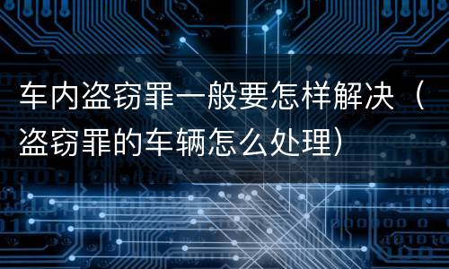 车内盗窃罪一般要怎样解决（盗窃罪的车辆怎么处理）