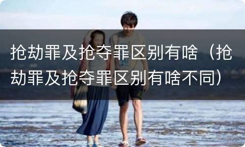 抢劫罪及抢夺罪区别有啥（抢劫罪及抢夺罪区别有啥不同）