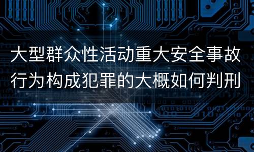 大型群众性活动重大安全事故行为构成犯罪的大概如何判刑