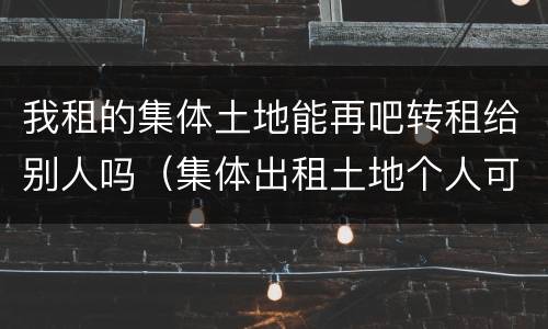 我租的集体土地能再吧转租给别人吗（集体出租土地个人可以转租不）