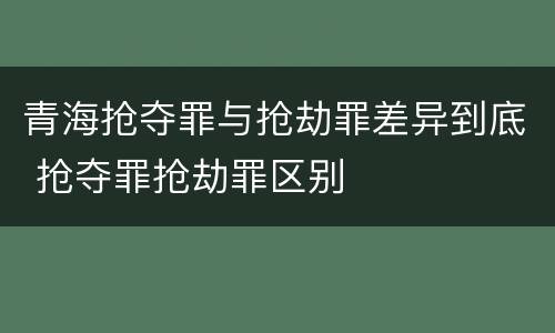 青海抢夺罪与抢劫罪差异到底 抢夺罪抢劫罪区别