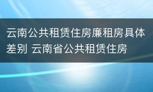 云南公共租赁住房廉租房具体差别 云南省公共租赁住房