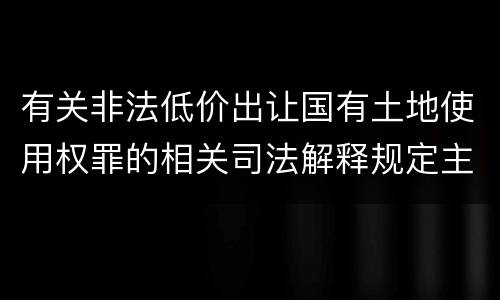有关非法低价出让国有土地使用权罪的相关司法解释规定主要内容包括什么