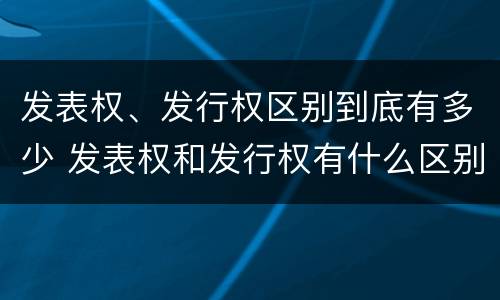 发表权、发行权区别到底有多少 发表权和发行权有什么区别