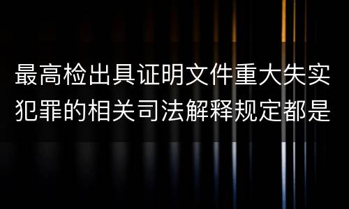 最高检出具证明文件重大失实犯罪的相关司法解释规定都是什么